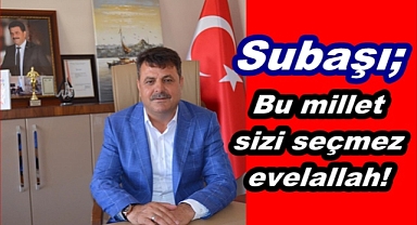 Subaşı; Bu millet sizi seçmez evelallah!