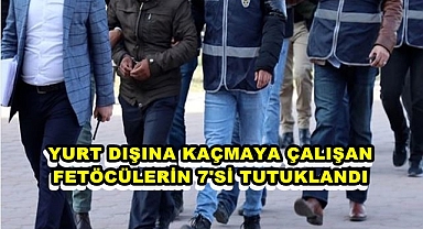 YURT DIŞINA KAÇMAYA ÇALIŞAN FETÖCÜLERİN 7'Sİ TUTUKLANDI