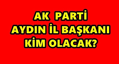 AK PARTİ AYDIN İL BAŞKANI KİM OLACAK?