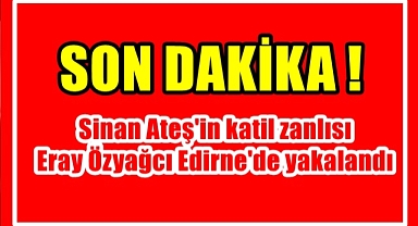 Sinan Ateş'in katil zanlısı Eray Özyağcı Edirne'de yakalandı