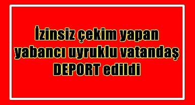 İzinsiz çekim yapan yabancı uyruklu vatandaş DEPORT edildi