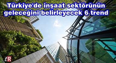 Türkiye'de inşaat sektörünün geleceğini belirleyecek 6 trend